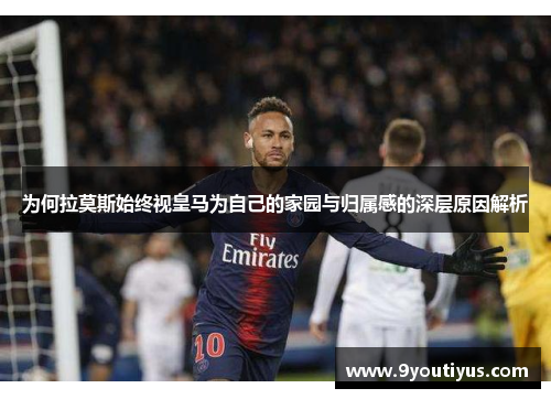 为何拉莫斯始终视皇马为自己的家园与归属感的深层原因解析