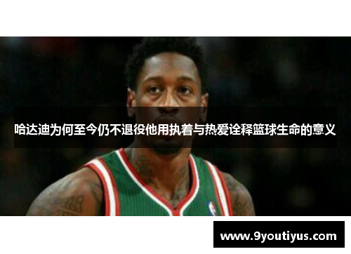 哈达迪为何至今仍不退役他用执着与热爱诠释篮球生命的意义
