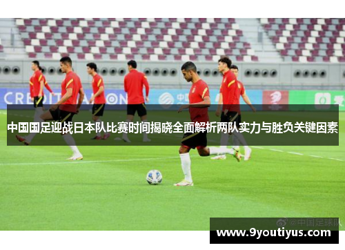 中国国足迎战日本队比赛时间揭晓全面解析两队实力与胜负关键因素