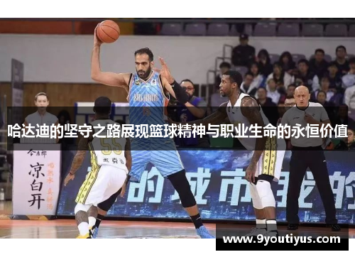 哈达迪的坚守之路展现篮球精神与职业生命的永恒价值