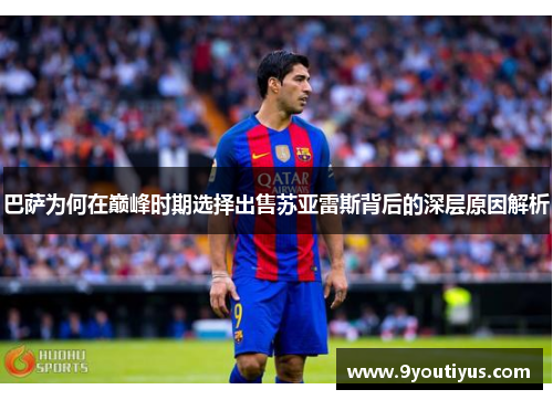 巴萨为何在巅峰时期选择出售苏亚雷斯背后的深层原因解析